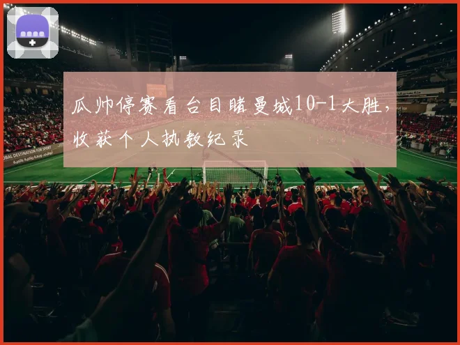 瓜帅停赛看台目睹曼城10-1大胜，收获个人执教纪录